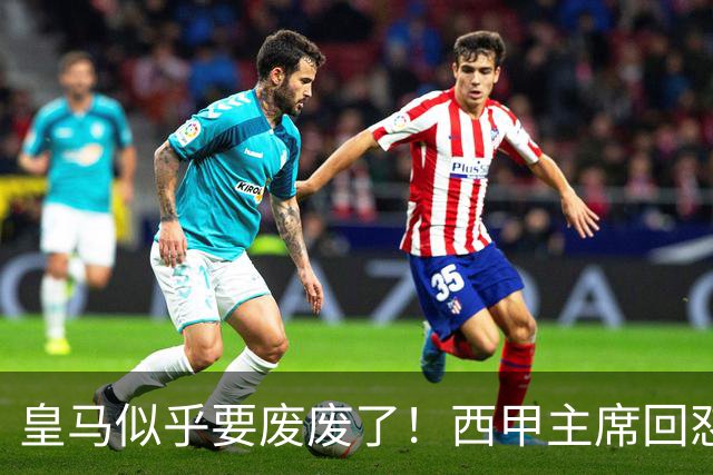 皇马似乎要废废了！西甲主席回怼皇马：要求我辞职？西甲不属于任何一家俱乐部